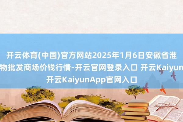 开云体育(中国)官方网站2025年1月6日安徽省淮北市中瑞农产物批发商场价钱行情-开云官网登录入口 开云KaiyunApp官网入口