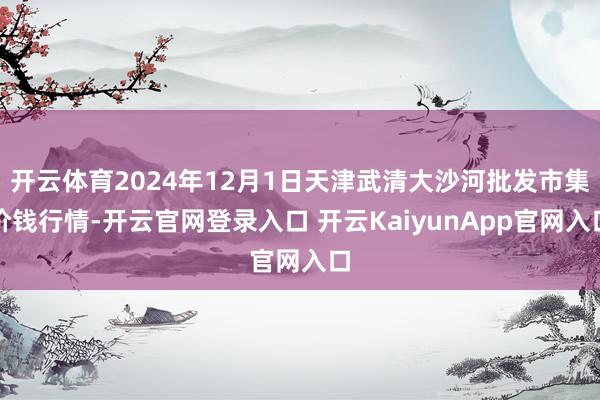 开云体育2024年12月1日天津武清大沙河批发市集价钱行情-开云官网登录入口 开云KaiyunApp官网入口