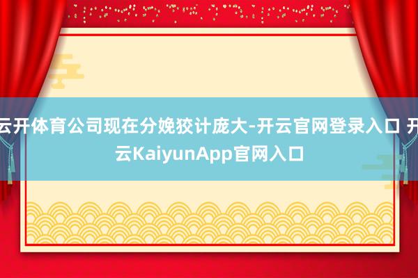 云开体育公司现在分娩狡计庞大-开云官网登录入口 开云KaiyunApp官网入口