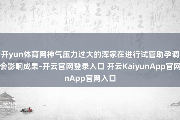 开yun体育网神气压力过大的浑家在进行试管助孕调整时会影响成果-开云官网登录入口 开云KaiyunApp官网入口