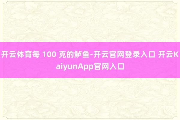 开云体育每 100 克的鲈鱼-开云官网登录入口 开云KaiyunApp官网入口