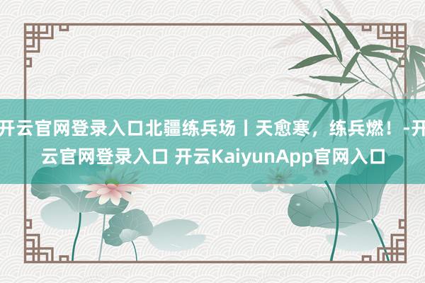 开云官网登录入口北疆练兵场丨天愈寒，练兵燃！-开云官网登录入口 开云KaiyunApp官网入口