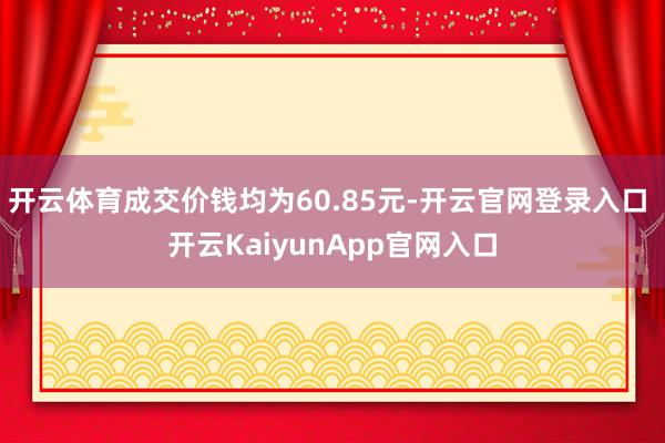 开云体育成交价钱均为60.85元-开云官网登录入口 开云KaiyunApp官网入口