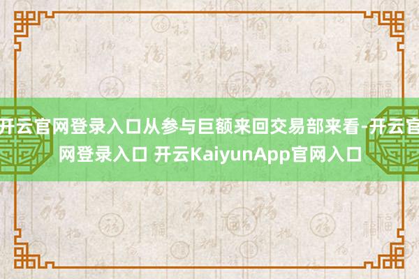 开云官网登录入口从参与巨额来回交易部来看-开云官网登录入口 开云KaiyunApp官网入口