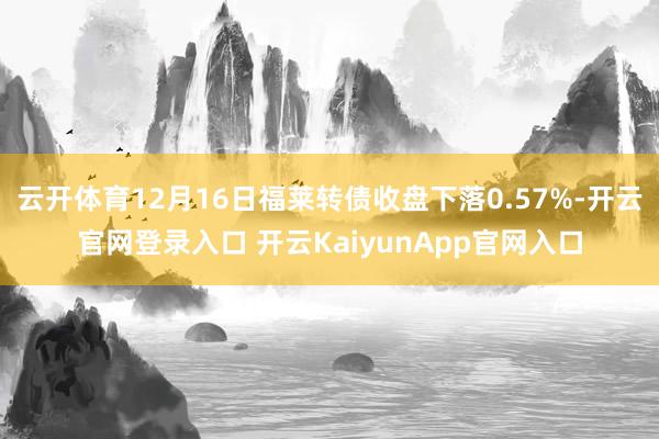 云开体育12月16日福莱转债收盘下落0.57%-开云官网登录入口 开云KaiyunApp官网入口