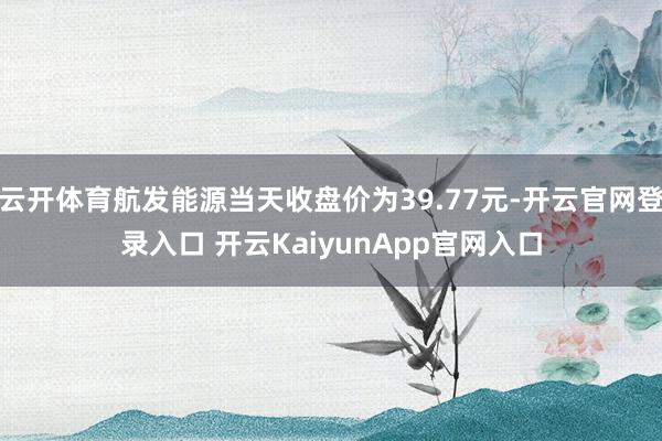 云开体育航发能源当天收盘价为39.77元-开云官网登录入口 开云KaiyunApp官网入口