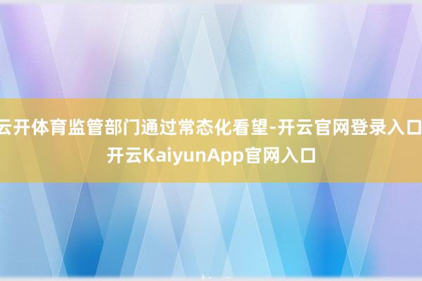 云开体育监管部门通过常态化看望-开云官网登录入口 开云KaiyunApp官网入口