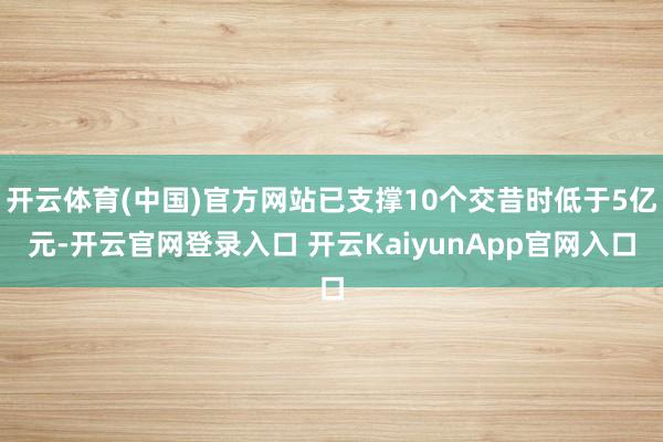 开云体育(中国)官方网站已支撑10个交昔时低于5亿元-开云官网登录入口 开云KaiyunApp官网入口