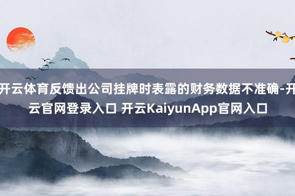 开云体育反馈出公司挂牌时表露的财务数据不准确-开云官网登录入口 开云KaiyunApp官网入口