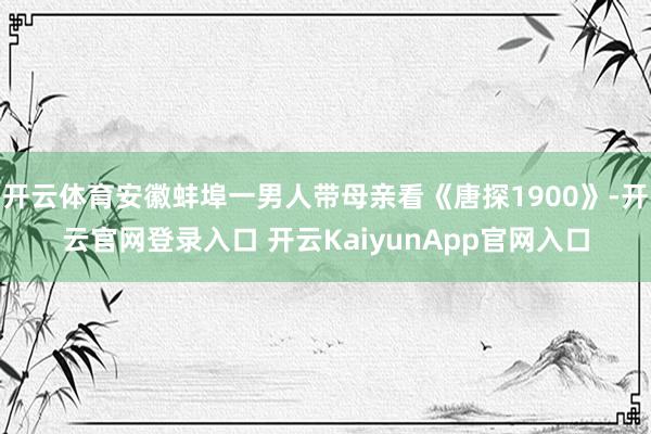 开云体育安徽蚌埠一男人带母亲看《唐探1900》-开云官网登录入口 开云KaiyunApp官网入口
