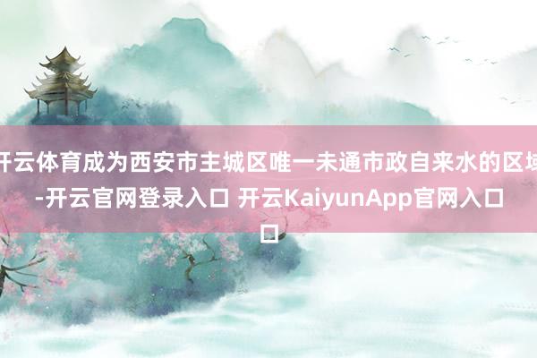 开云体育成为西安市主城区唯一未通市政自来水的区域-开云官网登录入口 开云KaiyunApp官网入口