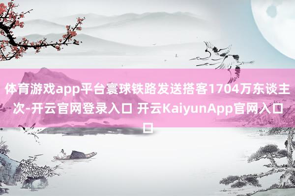 体育游戏app平台寰球铁路发送搭客1704万东谈主次-开云官网登录入口 开云KaiyunApp官网入口