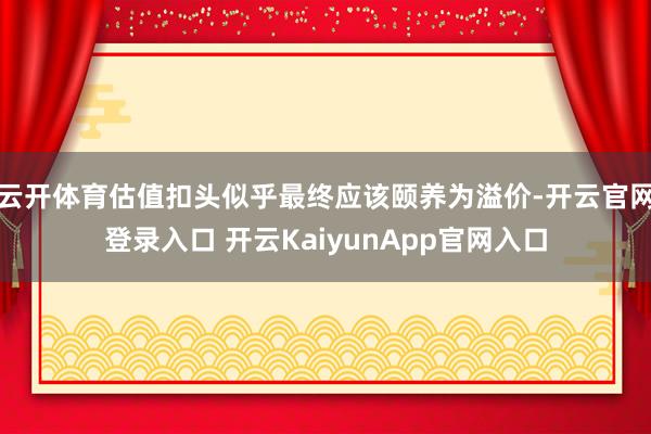 云开体育估值扣头似乎最终应该颐养为溢价-开云官网登录入口 开云KaiyunApp官网入口