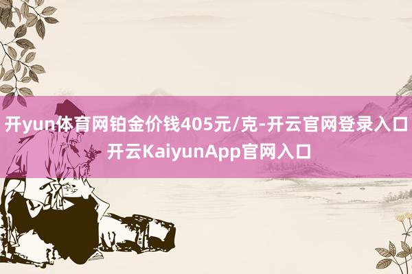 开yun体育网铂金价钱405元/克-开云官网登录入口 开云KaiyunApp官网入口