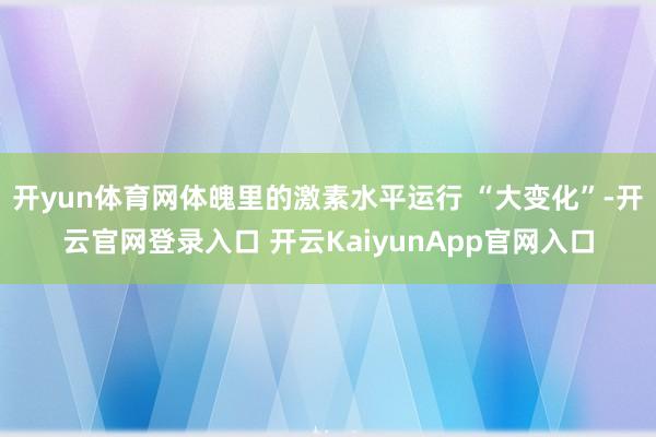 开yun体育网体魄里的激素水平运行 “大变化”-开云官网登录入口 开云KaiyunApp官网入口