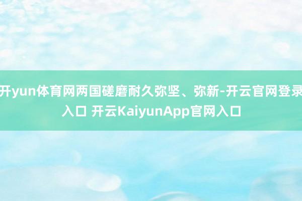 开yun体育网两国磋磨耐久弥坚、弥新-开云官网登录入口 开云KaiyunApp官网入口