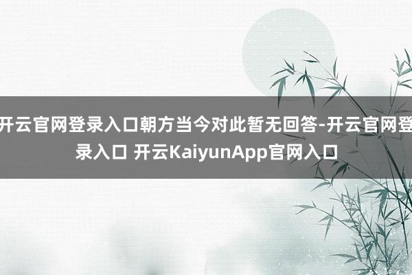 开云官网登录入口朝方当今对此暂无回答-开云官网登录入口 开云KaiyunApp官网入口