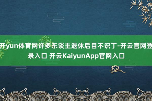 开yun体育网许多东谈主退休后目不识丁-开云官网登录入口 开云KaiyunApp官网入口