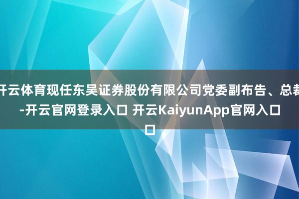 开云体育现任东吴证券股份有限公司党委副布告、总裁-开云官网登录入口 开云KaiyunApp官网入口