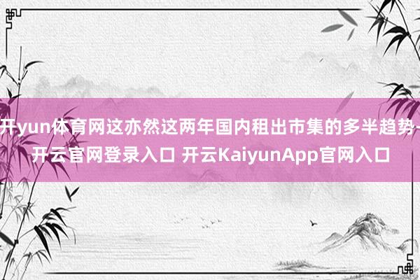 开yun体育网这亦然这两年国内租出市集的多半趋势-开云官网登录入口 开云KaiyunApp官网入口