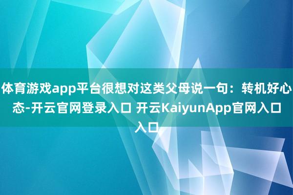 体育游戏app平台很想对这类父母说一句：转机好心态-开云官网登录入口 开云KaiyunApp官网入口