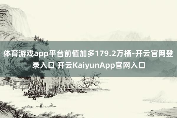 体育游戏app平台前值加多179.2万桶-开云官网登录入口 开云KaiyunApp官网入口