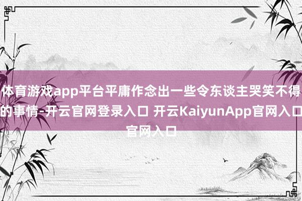 体育游戏app平台平庸作念出一些令东谈主哭笑不得的事情-开云官网登录入口 开云KaiyunApp官网入口
