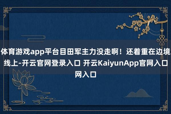体育游戏app平台目田军主力没走啊！还着重在边境线上-开云官网登录入口 开云KaiyunApp官网入口