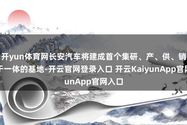 开yun体育网长安汽车将建成首个集研、产、供、销、运于一体的基地-开云官网登录入口 开云KaiyunApp官网入口