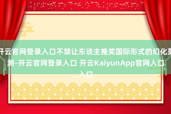 开云官网登录入口不禁让东谈主推奖国际形式的幻化莫测-开云官网登录入口 开云KaiyunApp官网入口
