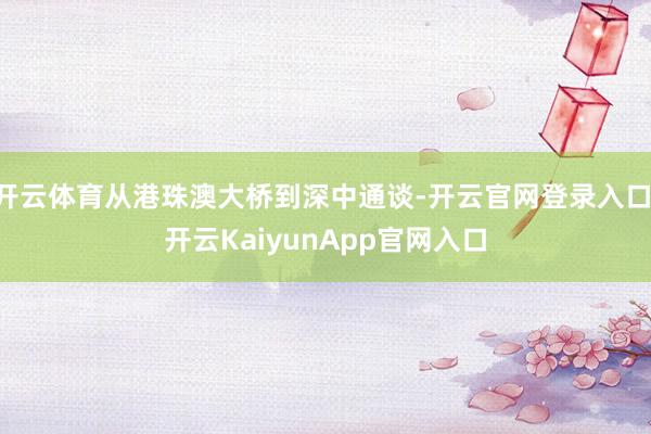 开云体育从港珠澳大桥到深中通谈-开云官网登录入口 开云KaiyunApp官网入口