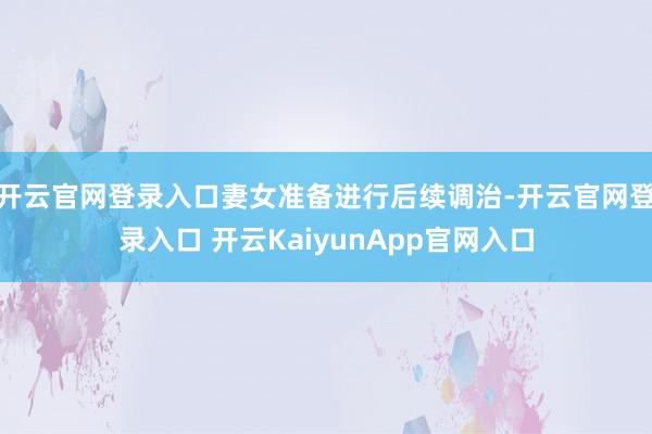 开云官网登录入口妻女准备进行后续调治-开云官网登录入口 开云KaiyunApp官网入口