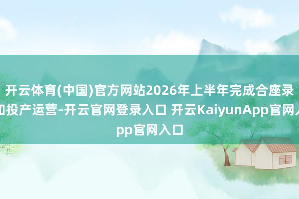 开云体育(中国)官方网站2026年上半年完成合座录用和投产运营-开云官网登录入口 开云KaiyunApp官网入口