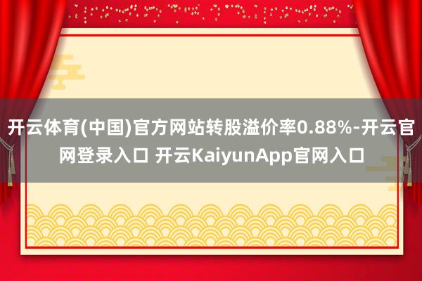 开云体育(中国)官方网站转股溢价率0.88%-开云官网登录入口 开云KaiyunApp官网入口